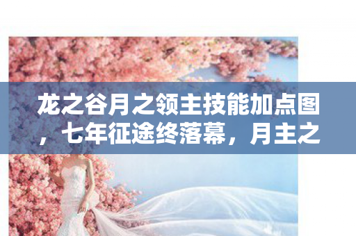龙之谷月之领主技能加点图，七年征途终落幕，月主之谜谁人解？泪目告别龙之谷！