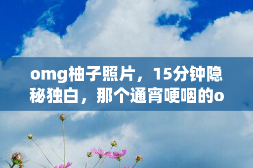 omg柚子照片，15分钟隐秘独白，那个通宵哽咽的omg柚子，你还记得吗？