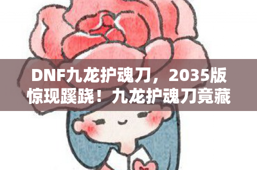 DNF九龙护魂刀，2035版惊现蹊跷！九龙护魂刀竟藏着十年未解之谜？