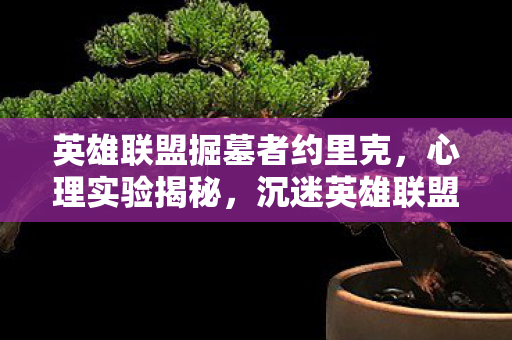 英雄联盟掘墓者约里克,心理实验揭秘,沉迷英雄联盟掘墓者,细思极恐的自我囚禁 英雄联盟掘墓者约里克,心理实验揭秘,沉迷英雄联盟掘墓者,细思极恐的自我囚禁