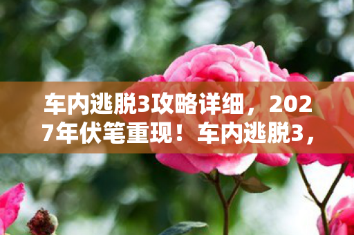 车内逃脱3攻略详细，2027年伏笔重现！车内逃脱3，那场旧情让我鼻子一酸
