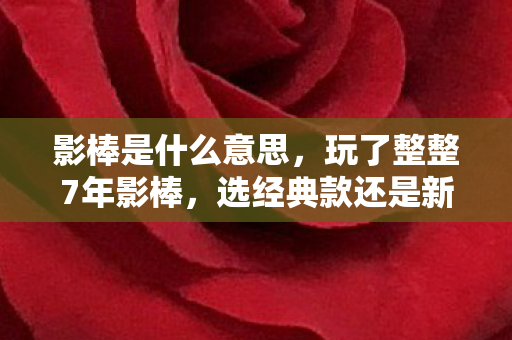 影棒是什么意思，玩了整整7年影棒，选经典款还是新旗舰？老玩家纠结到失眠！