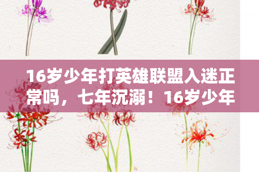 16岁少年打英雄联盟入迷正常吗，七年沉溺！16岁少年英雄联盟成瘾，背后真相震撼全网！