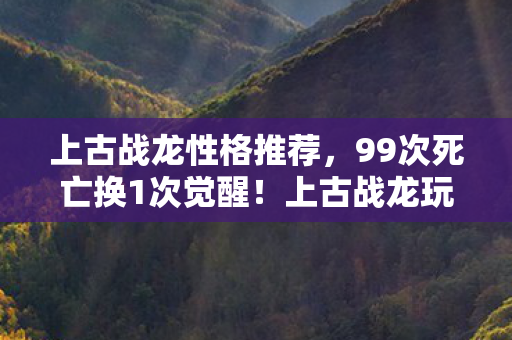 上古战龙性格推荐，99次死亡换1次觉醒！上古战龙玩家亲述，当BOSS血条归零时，我握刀的手在抖