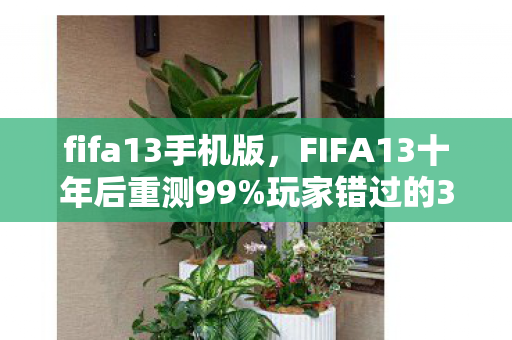 fifa13手机版,FIFA13十年后重测99%玩家错过的3大隐藏机制!手感蜕变心得颠覆认知 fifa13手机版,FIFA13十年后重测99%玩家错过的3大隐藏机制!手感蜕变心得颠覆认知