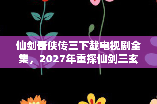 仙剑奇侠传三下载电视剧全集，2027年重探仙剑三玄机，当沉默的宿命齿轮开始转动