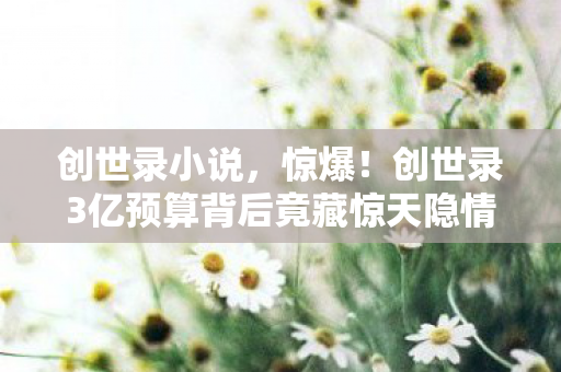 创世录小说,惊爆!创世录3亿预算背后竟藏惊天隐情,看完吓一跳! 创世录小说,惊爆!创世录3亿预算背后竟藏惊天隐情,看完吓一跳!
