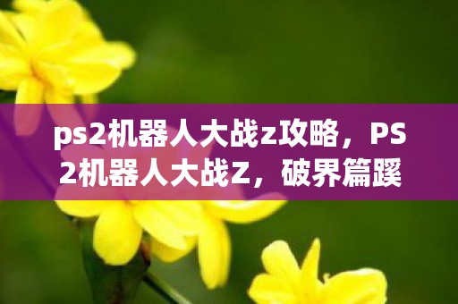 ps2机器人大战z攻略，PS2机器人大战Z，破界篇蹊跷大改！老玩家直呼这还是我童年？