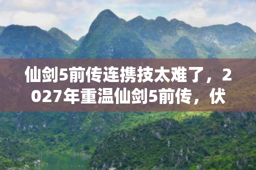 仙剑5前传连携技太难了,2027年重温仙剑5前传,伏笔揭开时,鼻子一酸忆旧情 仙剑5前传连携技太难了,2027年重温仙剑5前传,伏笔揭开时,鼻子一酸忆旧情