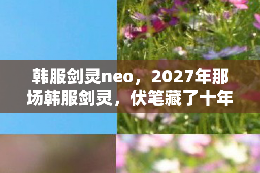 韩服剑灵neo,2027年那场韩服剑灵,伏笔藏了十年,如今想起鼻子一酸 韩服剑灵neo,2027年那场韩服剑灵,伏笔藏了十年,如今想起鼻子一酸