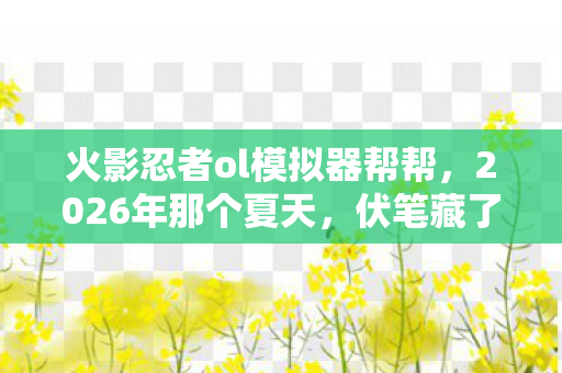 火影忍者ol模拟器帮帮,2026年那个夏天,伏笔藏了十年,再见时我鼻子一酸 火影忍者ol模拟器帮帮,2026年那个夏天,伏笔藏了十年,再见时我鼻子一酸