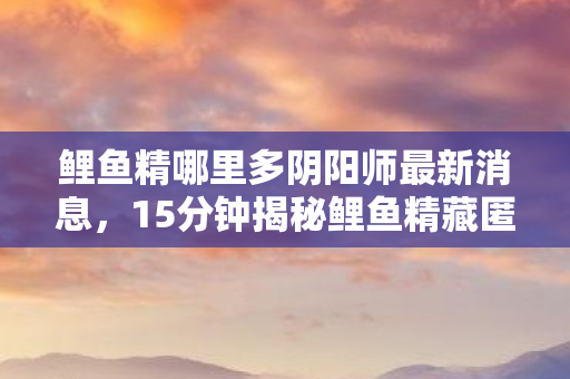 鲤鱼精哪里多阴阳师最新消息,15分钟揭秘鲤鱼精藏匿之谜,千年泪目,何处寻踪? 鲤鱼精哪里多阴阳师最新消息,15分钟揭秘鲤鱼精藏匿之谜,千年泪目,何处寻踪?