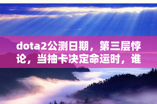 dota2公测日期,第三层悖论,当抽卡决定命运时,谁在操控你的自由意志? dota2公测日期,第三层悖论,当抽卡决定命运时,谁在操控你的自由意志?