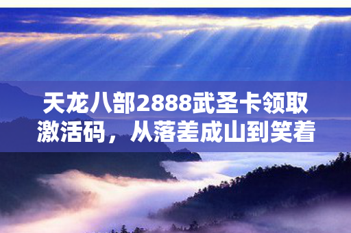 天龙八部2888武圣卡领取激活码,从落差成山到笑着笑着哭了,武圣卡真相让我自抽耳光 天龙八部2888武圣卡领取激活码,从落差成山到笑着笑着哭了,武圣卡真相让我自抽耳光