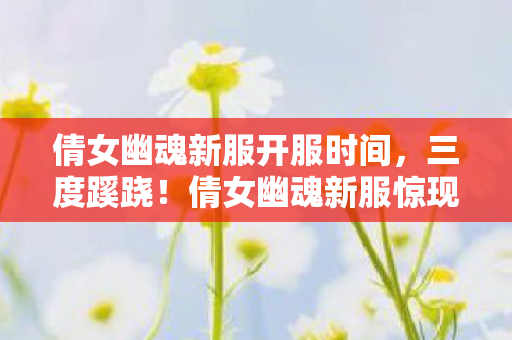 倩女幽魂新服开服时间,三度蹊跷!倩女幽魂新服惊现后背发凉死亡循环 倩女幽魂新服开服时间,三度蹊跷!倩女幽魂新服惊现后背发凉死亡循环
