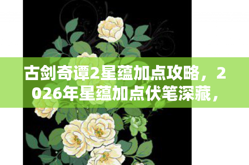 古剑奇谭2星蕴加点攻略,2026年星蕴加点伏笔深藏,那些年陪你的人,如今让我鼻子一酸 古剑奇谭2星蕴加点攻略,2026年星蕴加点伏笔深藏,那些年陪你的人,如今让我鼻子一酸