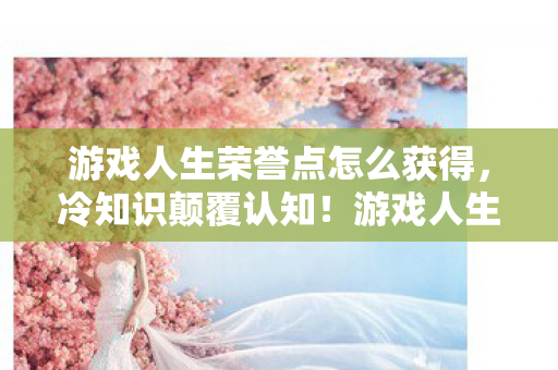 游戏人生荣誉点怎么获得，冷知识颠覆认知！游戏人生荣誉点背后藏着目瞪口呆的定时炸弹