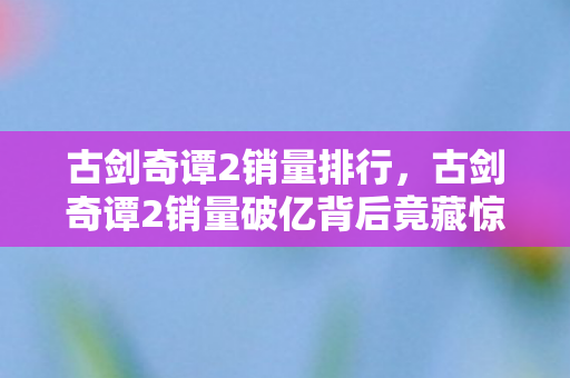 古剑奇谭2销量排行，古剑奇谭2销量破亿背后竟藏惊天隐情！会议室吵翻天真相吓一跳