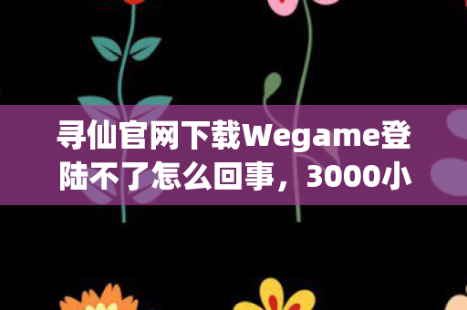 寻仙官网下载Wegame登陆不了怎么回事，3000小时老玩家自曝，寻仙多平台征战，谁懂这背后的心酸？