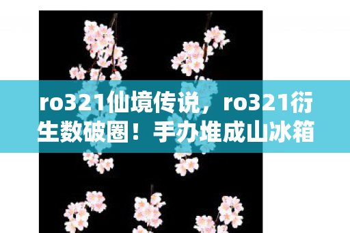 ro321仙境传说，ro321衍生数破圈！手办堆成山冰箱空如洞，穷到嚣张也值了！