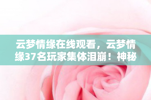 云梦情缘在线观看，云梦情缘37名玩家集体泪崩！神秘NPC台词暗藏玄机，这次真绷不住了