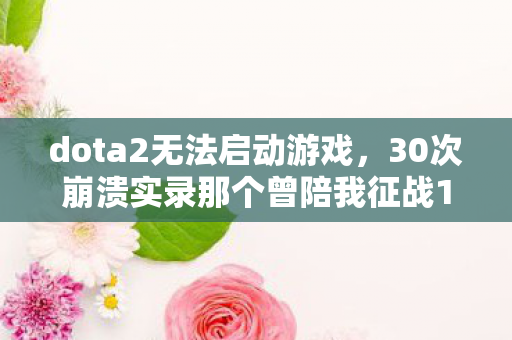 dota2无法启动游戏，30次崩溃实录那个曾陪我征战10年的玩家，如今连客户端都打不开了