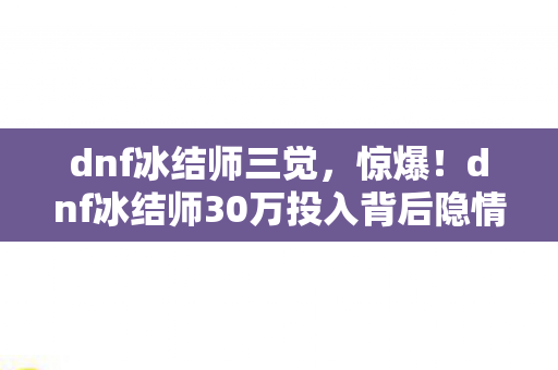dnf冰结师三觉,惊爆!dnf冰结师30万投入背后隐情,真相让人吓一跳! dnf冰结师三觉,惊爆!dnf冰结师30万投入背后隐情,真相让人吓一跳!