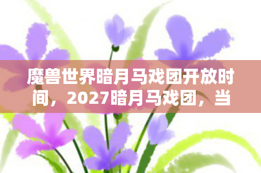 魔兽世界暗月马戏团开放时间，2027暗月马戏团，当烟花碎成星屑时，谁在频道喊了句别走鼻子一酸