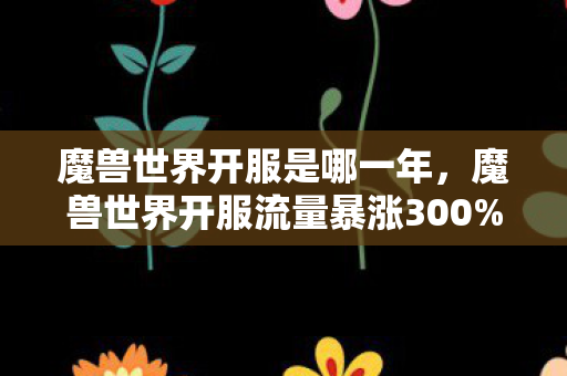 魔兽世界开服是哪一年,魔兽世界开服流量暴涨300%背后,疑云密布,玩家心寒谁在操控? 魔兽世界开服是哪一年,魔兽世界开服流量暴涨300%背后,疑云密布,玩家心寒谁在操控?