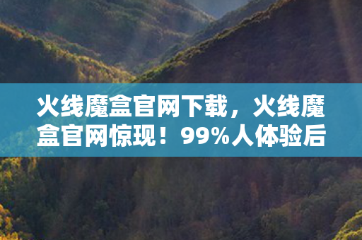火线魔盒官网下载，火线魔盒官网惊现！99%人体验后直呼这世界疯了！
