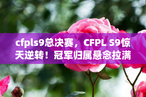 cfpls9总决赛,CFPL S9惊天逆转!冠军归属悬念拉满,谁将笑到最后? cfpls9总决赛,CFPL S9惊天逆转!冠军归属悬念拉满,谁将笑到最后?