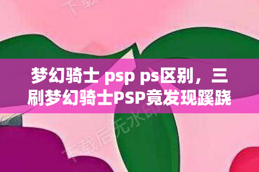 梦幻骑士 psp ps区别，三刷梦幻骑士PSP竟发现蹊跷！后背发凉，真相远超想象