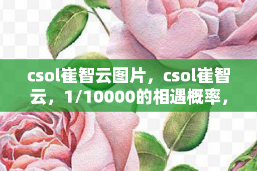 csol崔智云图片,csol崔智云,1/10000的相遇概率,为何总在深夜刺痛我的神经? csol崔智云图片,csol崔智云,1/10000的相遇概率,为何总在深夜刺痛我的神经?