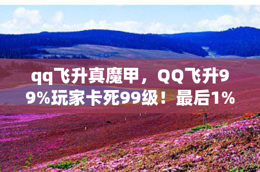 qq飞升真魔甲,QQ飞升99%玩家卡死99级!最后1%竟用这招突破天际? qq飞升真魔甲,QQ飞升99%玩家卡死99级!最后1%竟用这招突破天际?