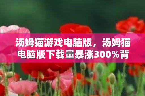 汤姆猫游戏电脑版,汤姆猫电脑版下载量暴涨300%背后,疑云密布,玩家心寒谁在操控流量? 汤姆猫游戏电脑版,汤姆猫电脑版下载量暴涨300%背后,疑云密布,玩家心寒谁在操控流量?