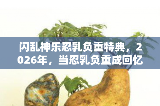 闪乱神乐忍乳负重特典,2026年,当忍乳负重成回忆伏笔,鼻子一酸谁懂啊! 闪乱神乐忍乳负重特典,2026年,当忍乳负重成回忆伏笔,鼻子一酸谁懂啊!