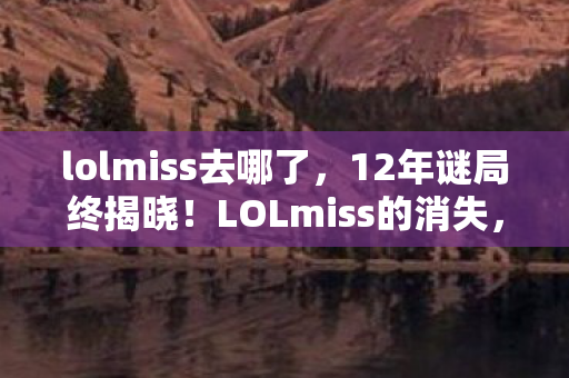 lolmiss去哪了，12年谜局终揭晓！LOLmiss的消失，为何让全球玩家泪目？