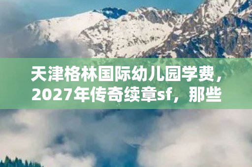 天津格林国际幼儿园学费，2027年传奇续章sf，那些别走的伏笔，让我鼻子一酸