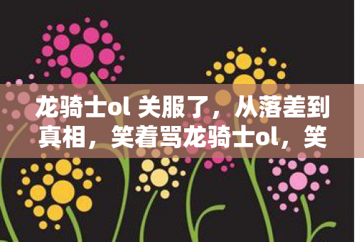 龙骑士ol 关服了，从落差到真相，笑着骂龙骑士ol，笑着笑着却哭了