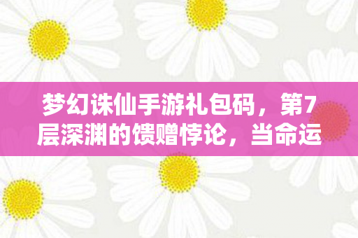 梦幻诛仙手游礼包码，第7层深渊的馈赠悖论，当命运礼包砸中你时，自由意志已死？