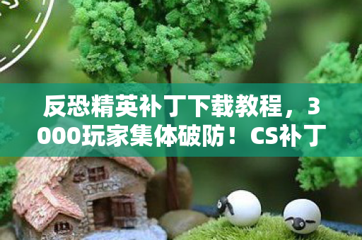 反恐精英补丁下载教程,3000玩家集体破防!CS补丁暗藏玄机?老炮,这波我直接绷不住 反恐精英补丁下载教程,3000玩家集体破防!CS补丁暗藏玄机?老炮,这波我直接绷不住
