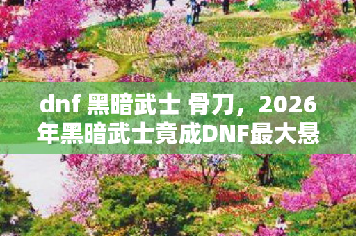 dnf 黑暗武士 骨刀，2026年黑暗武士竟成DNF最大悬念！狂喜背后暗藏惊天危机？