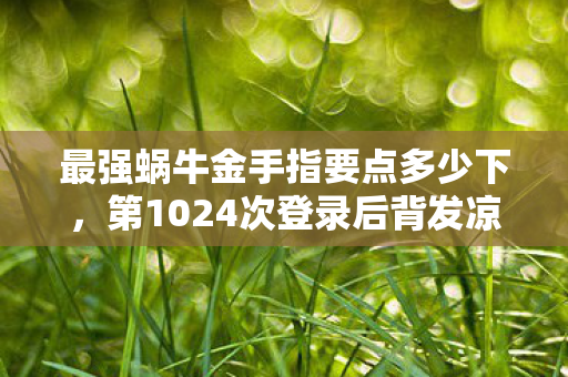 最强蜗牛金手指要点多少下,第1024次登录后背发凉,蹊跷金手指竟成现实囚笼 最强蜗牛金手指要点多少下,第1024次登录后背发凉,蹊跷金手指竟成现实囚笼
