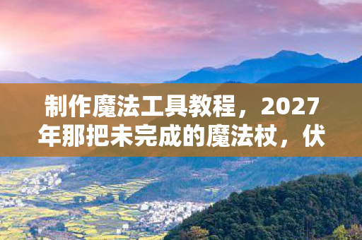 制作魔法工具教程,2027年那把未完成的魔法杖,伏笔里藏着谁也未说的再见,鼻子一酸 制作魔法工具教程,2027年那把未完成的魔法杖,伏笔里藏着谁也未说的再见,鼻子一酸