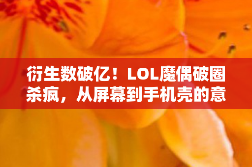 衍生数破亿!LOL魔偶破圈杀疯,从屏幕到手机壳的意想不到跨界 衍生数破亿!LOL魔偶破圈杀疯,从屏幕到手机壳的意想不到跨界