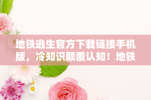 地铁逃生官方下载链接手机版,冷知识颠覆认知!地铁逃生下载暗藏目瞪口呆的生存密码 地铁逃生官方下载链接手机版,冷知识颠覆认知!地铁逃生下载暗藏目瞪口呆的生存密码