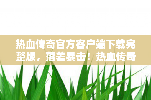 热血传奇官方客户端下载完整版,落差暴击!热血传奇官方客户端,真相是笑着笑着就哭了的老男孩坟场 热血传奇官方客户端下载完整版,落差暴击!热血传奇官方客户端,真相是笑着笑着就哭了的老男孩坟场