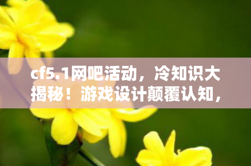 cf5.1网吧活动,冷知识大揭秘!游戏设计颠覆认知,让你目瞪口呆的隐藏细节 cf5.1网吧活动,冷知识大揭秘!游戏设计颠覆认知,让你目瞪口呆的隐藏细节