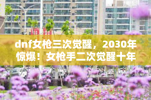 dnf女枪三次觉醒,2030年惊爆!女枪手二次觉醒十年蜕变,这力量颠覆你想象! dnf女枪三次觉醒,2030年惊爆!女枪手二次觉醒十年蜕变,这力量颠覆你想象!