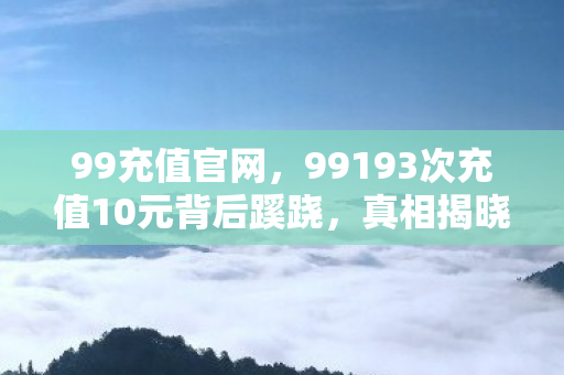 99充值官网,99193次充值10元背后蹊跷,真相揭晓后背发凉! 99充值官网,99193次充值10元背后蹊跷,真相揭晓后背发凉!
